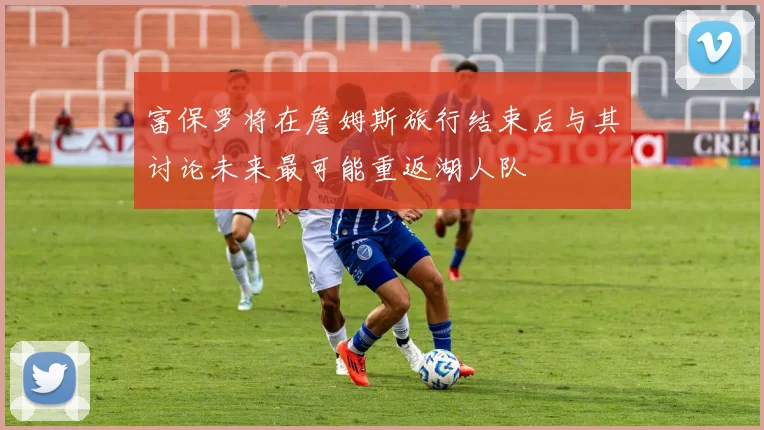 富保罗将在詹姆斯旅行结束后与其讨论未来最可能重返湖人队