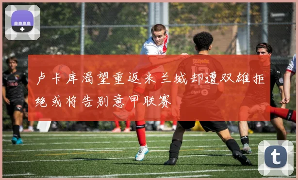卢卡库渴望重返米兰城却遭双雄拒绝或将告别意甲联赛