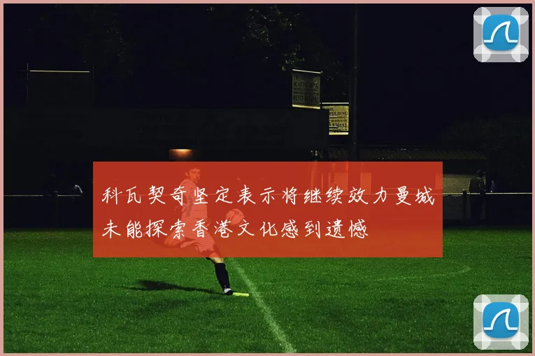 科瓦契奇坚定表示将继续效力曼城未能探索香港文化感到遗憾