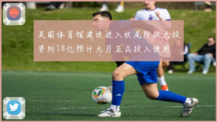 吴前体育馆建设进入收尾阶段总投资约18亿预计九月正式投入使用