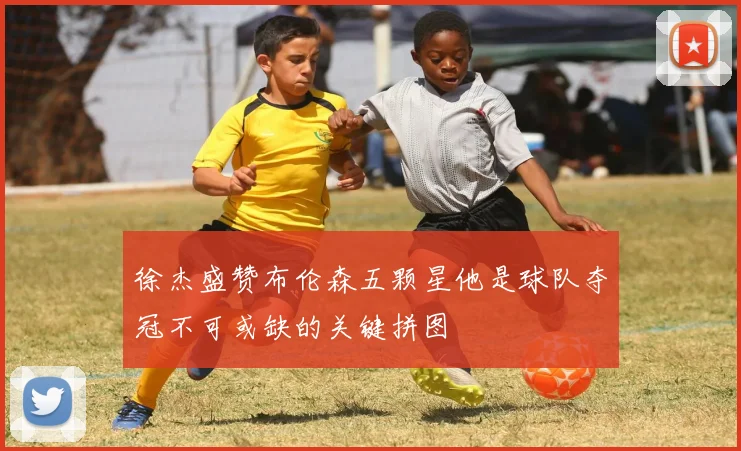 徐杰盛赞布伦森五颗星他是球队夺冠不可或缺的关键拼图