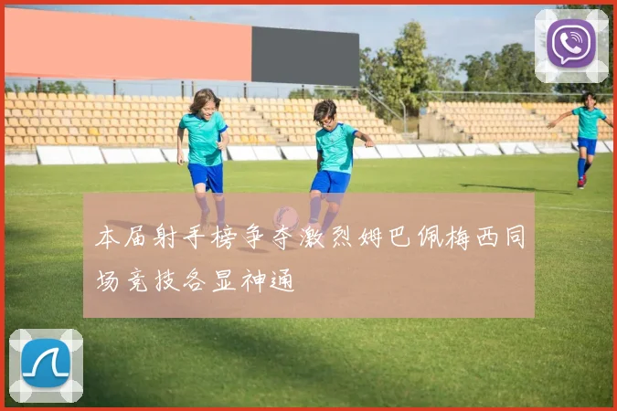 本届射手榜争夺激烈姆巴佩梅西同场竞技各显神通