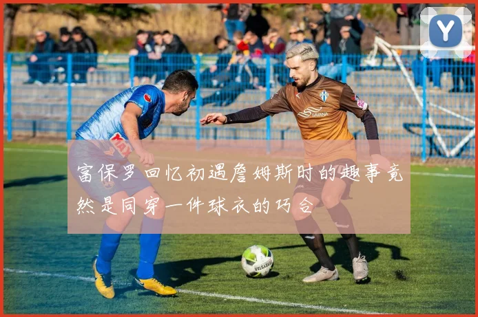 富保罗回忆初遇詹姆斯时的趣事竟然是同穿一件球衣的巧合