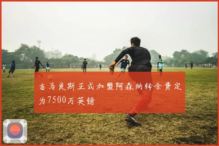 吉马良斯正式加盟阿森纳转会费定为7500万英镑