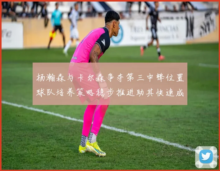 杨瀚森与卡尔森争夺第三中锋位置球队培养策略稳步推进助其快速成长