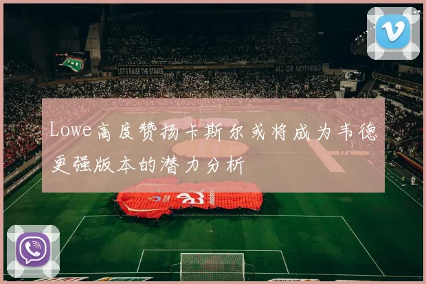 Lowe高度赞扬卡斯尔或将成为韦德更强版本的潜力分析