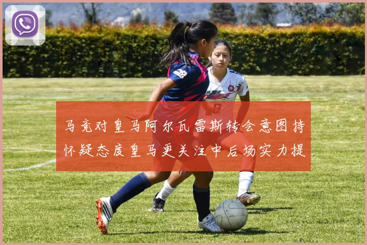 马竞对皇马阿尔瓦雷斯转会意图持怀疑态度皇马更关注中后场实力提升