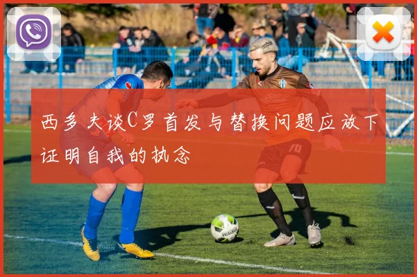西多夫谈C罗首发与替换问题应放下证明自我的执念