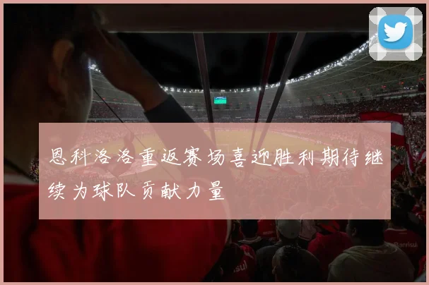 恩科洛洛重返赛场喜迎胜利期待继续为球队贡献力量