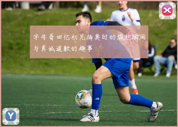 字母哥回忆初见梅奥时的尴尬瞬间与真诚道歉的趣事
