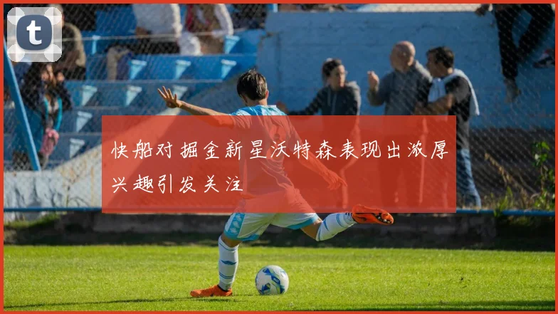 快船对掘金新星沃特森表现出浓厚兴趣引发关注