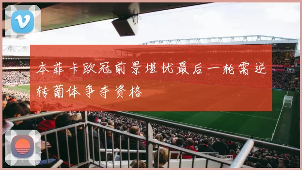 本菲卡欧冠前景堪忧最后一轮需逆转葡体争夺资格