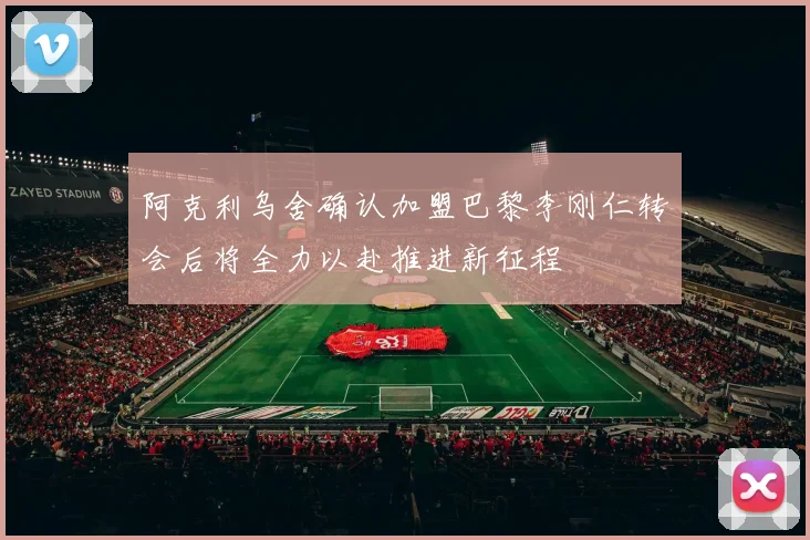 阿克利乌舍确认加盟巴黎李刚仁转会后将全力以赴推进新征程