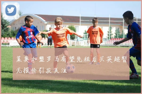 莱奥加盟罗马有望先租后买英超暂无报价引发关注