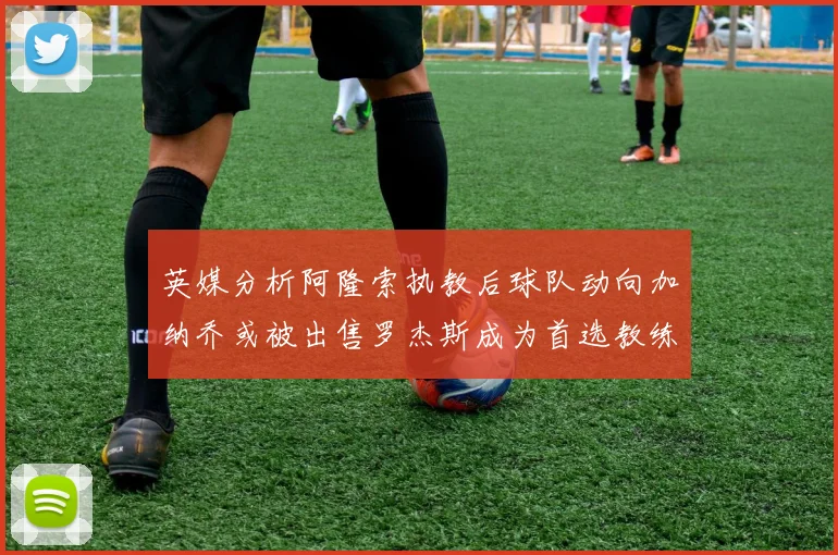 英媒分析阿隆索执教后球队动向加纳乔或被出售罗杰斯成为首选教练