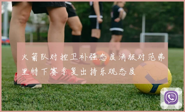 火箭队对控卫补强态度消极对范弗里特下赛季复出持乐观态度