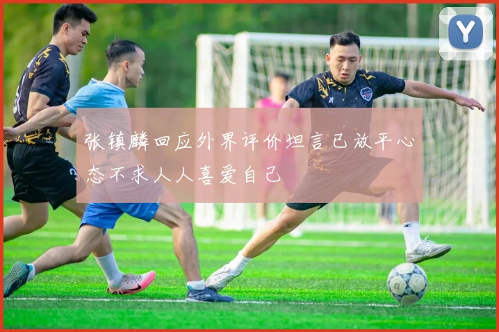 张镇麟回应外界评价坦言已放平心态不求人人喜爱自己